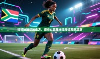 铿锵玫瑰绽放东方,南非女足亚洲征程谱写新篇章