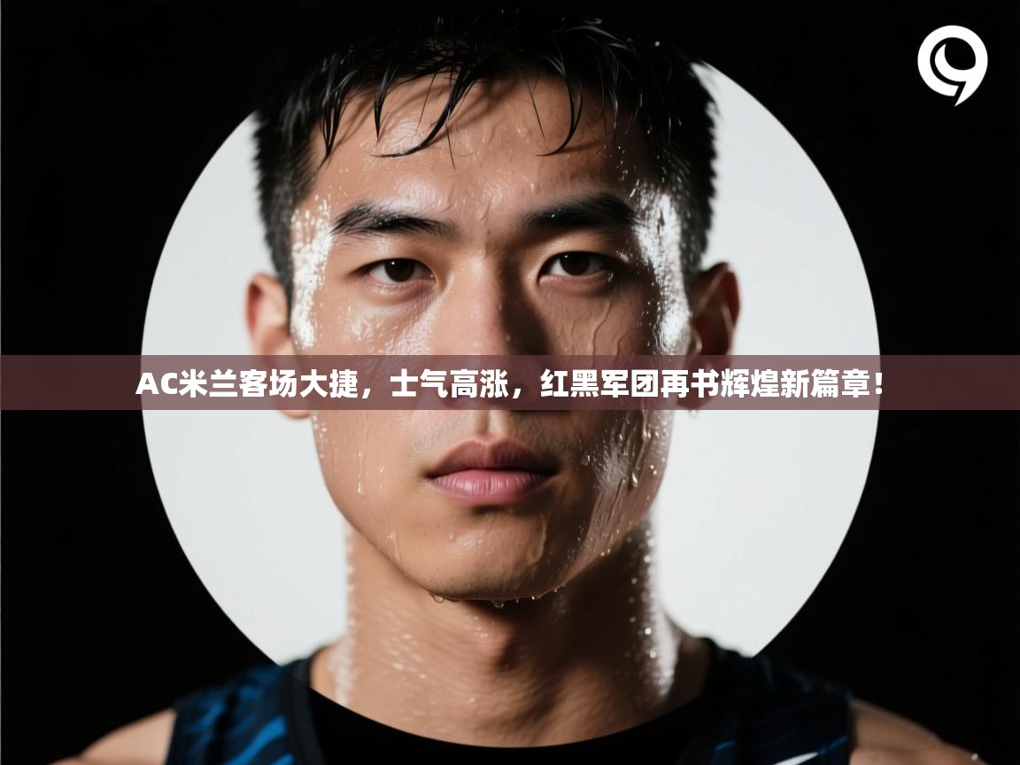 AC米兰客场大捷,士气高涨,红黑军团再书辉煌新篇章! 第1张